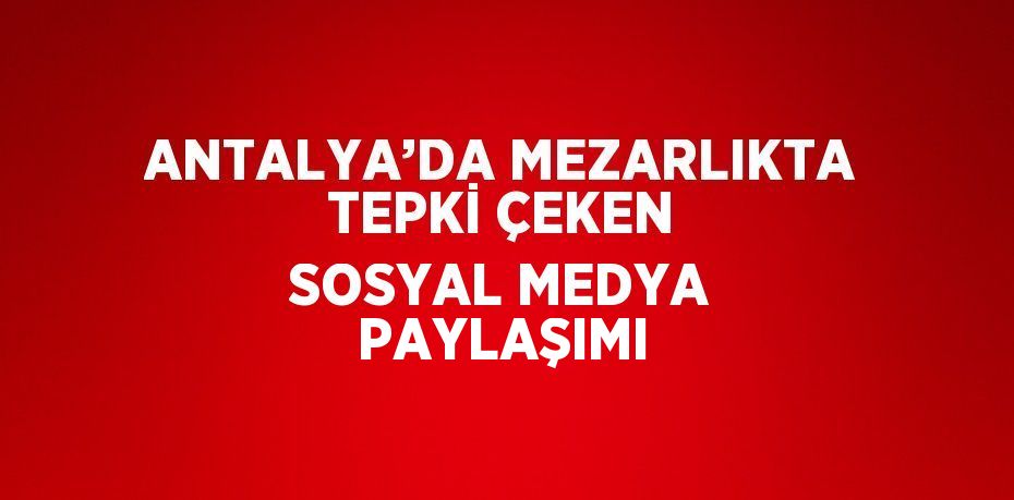 ANTALYA’DA MEZARLIKTA TEPKİ ÇEKEN SOSYAL MEDYA PAYLAŞIMI