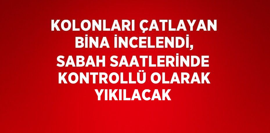 KOLONLARI ÇATLAYAN BİNA İNCELENDİ, SABAH SAATLERİNDE KONTROLLÜ OLARAK YIKILACAK