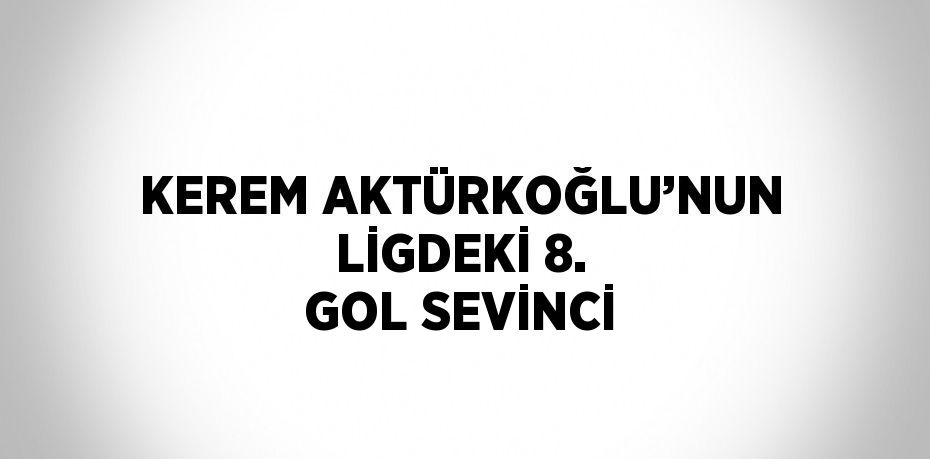 KEREM AKTÜRKOĞLU’NUN LİGDEKİ 8. GOL SEVİNCİ