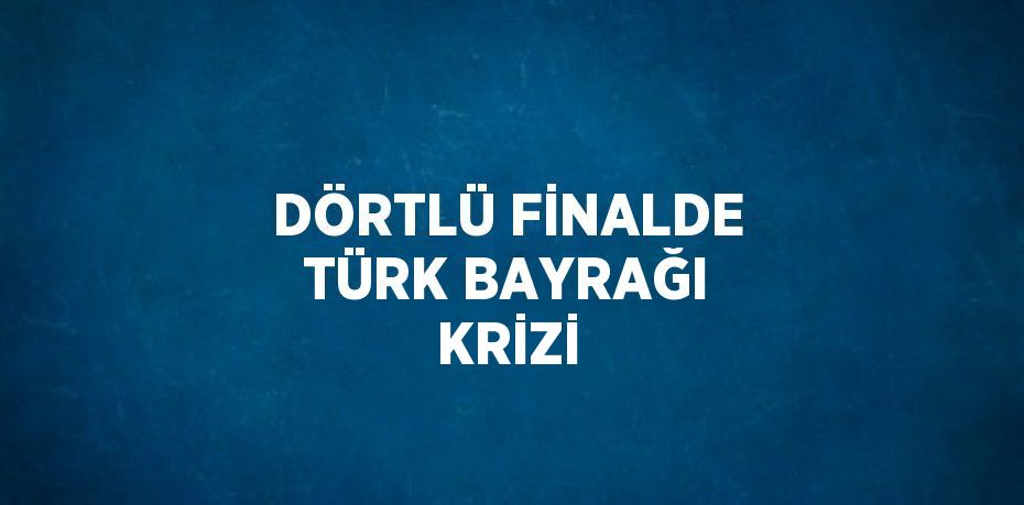 DÖRTLÜ FİNALDE TÜRK BAYRAĞI KRİZİ