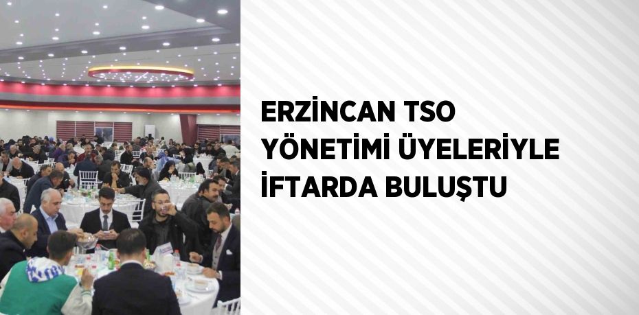 ERZİNCAN TSO YÖNETİMİ ÜYELERİYLE İFTARDA BULUŞTU