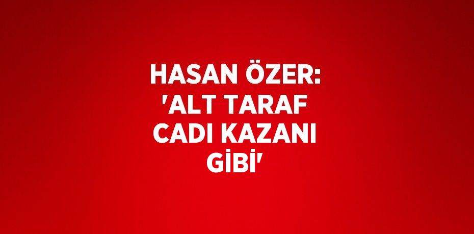 HASAN ÖZER: 'ALT TARAF CADI KAZANI GİBİ'