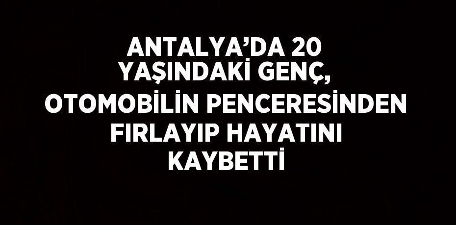 ANTALYA’DA 20 YAŞINDAKİ GENÇ, OTOMOBİLİN PENCERESİNDEN FIRLAYIP HAYATINI KAYBETTİ