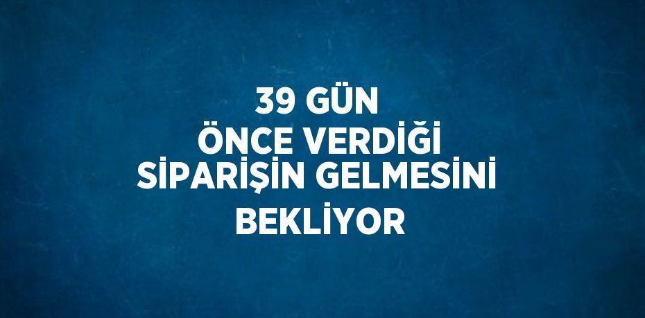 39 GÜN ÖNCE VERDİĞİ SİPARİŞİN GELMESİNİ BEKLİYOR