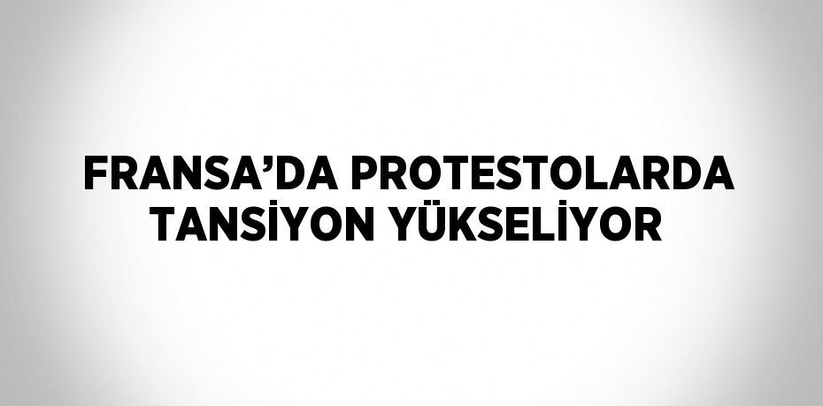 FRANSA’DA PROTESTOLARDA TANSİYON YÜKSELİYOR