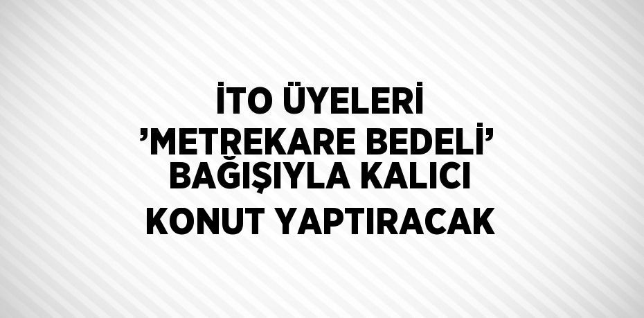 İTO ÜYELERİ ’METREKARE BEDELİ’ BAĞIŞIYLA KALICI KONUT YAPTIRACAK