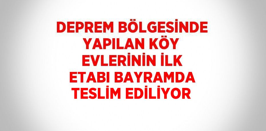 DEPREM BÖLGESİNDE YAPILAN KÖY EVLERİNİN İLK ETABI BAYRAMDA TESLİM EDİLİYOR