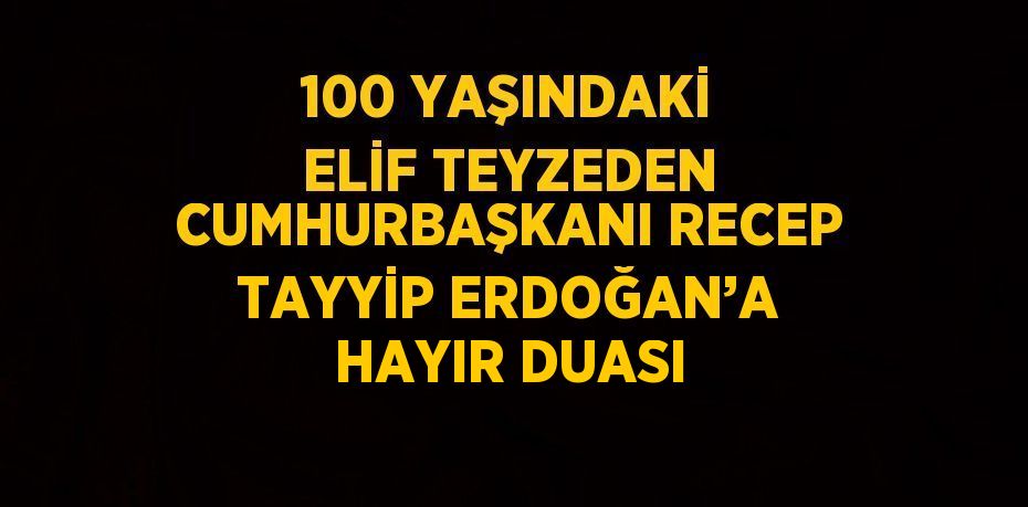 100 YAŞINDAKİ ELİF TEYZEDEN CUMHURBAŞKANI RECEP TAYYİP ERDOĞAN’A HAYIR DUASI