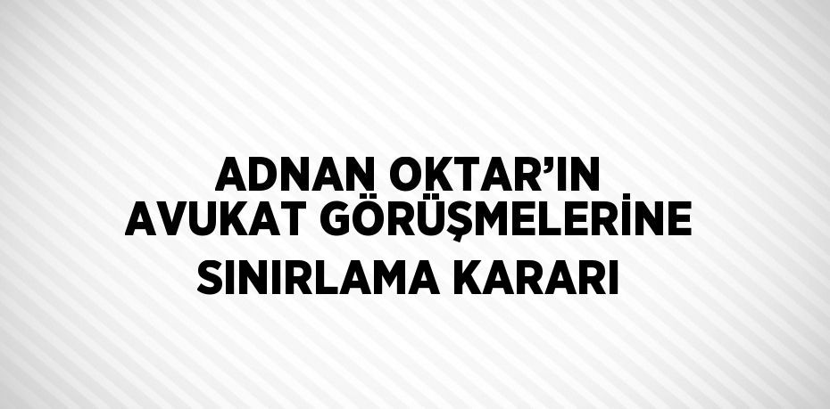 ADNAN OKTAR’IN AVUKAT GÖRÜŞMELERİNE SINIRLAMA KARARI