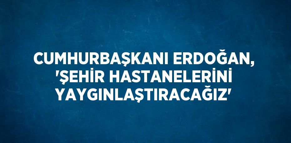 CUMHURBAŞKANI ERDOĞAN, 'ŞEHİR HASTANELERİNİ YAYGINLAŞTIRACAĞIZ'