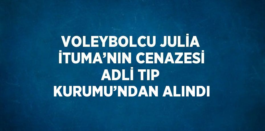 VOLEYBOLCU JULİA İTUMA’NIN CENAZESİ ADLİ TIP KURUMU’NDAN ALINDI