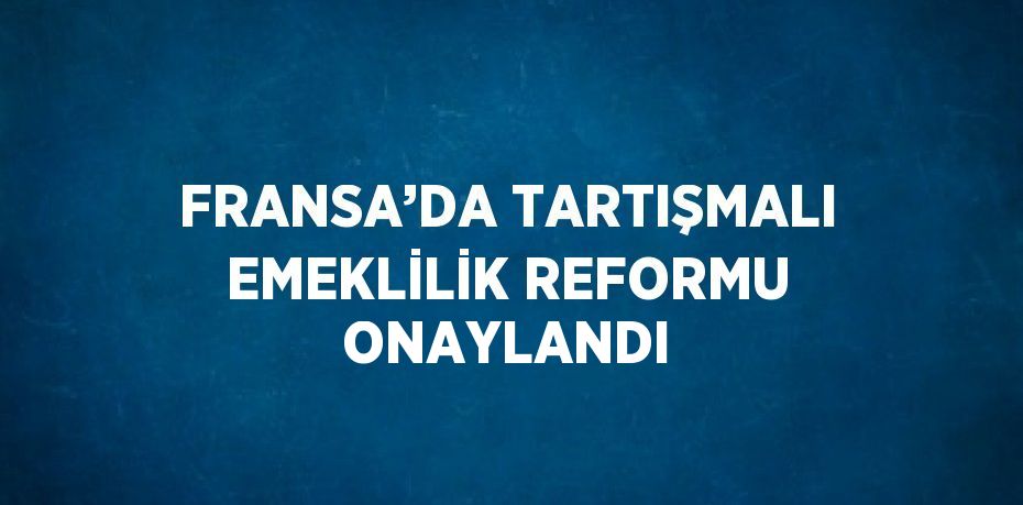 FRANSA’DA TARTIŞMALI EMEKLİLİK REFORMU ONAYLANDI