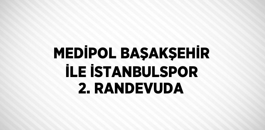 MEDİPOL BAŞAKŞEHİR İLE İSTANBULSPOR 2. RANDEVUDA