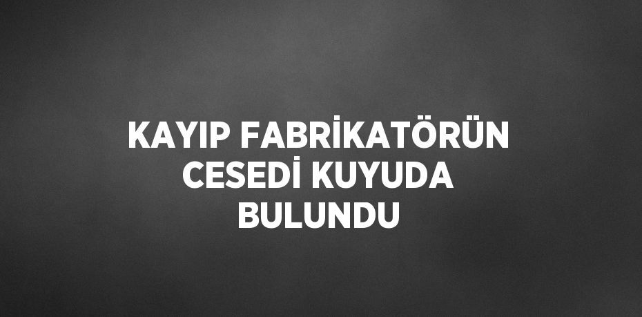 KAYIP FABRİKATÖRÜN CESEDİ KUYUDA BULUNDU