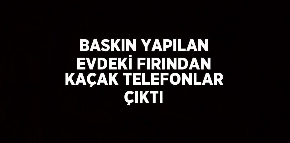 BASKIN YAPILAN EVDEKİ FIRINDAN KAÇAK TELEFONLAR ÇIKTI