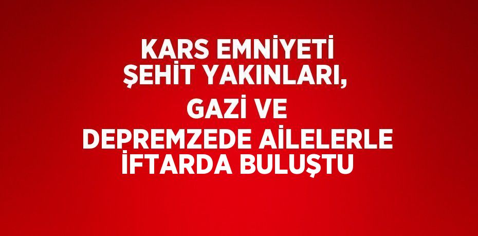 KARS EMNİYETİ ŞEHİT YAKINLARI, GAZİ VE DEPREMZEDE AİLELERLE İFTARDA BULUŞTU