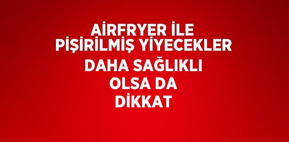 AİRFRYER İLE PİŞİRİLMİŞ YİYECEKLER DAHA SAĞLIKLI OLSA DA DİKKAT