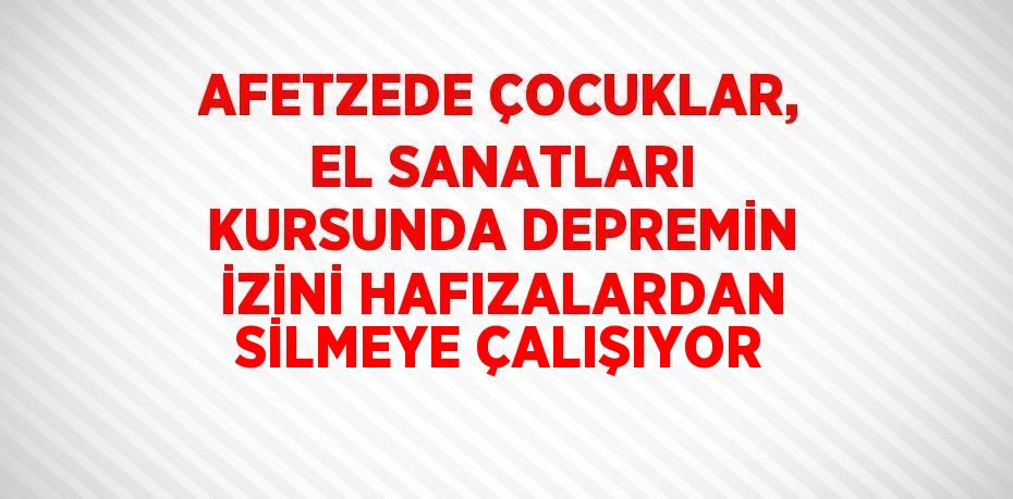 AFETZEDE ÇOCUKLAR, EL SANATLARI KURSUNDA DEPREMİN İZİNİ HAFIZALARDAN SİLMEYE ÇALIŞIYOR