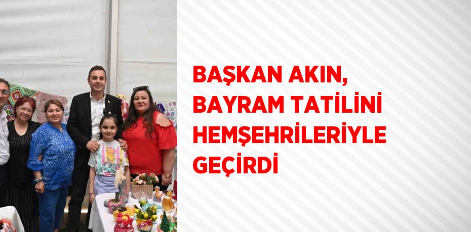 BAŞKAN AKIN, BAYRAM TATİLİNİ HEMŞEHRİLERİYLE GEÇİRDİ