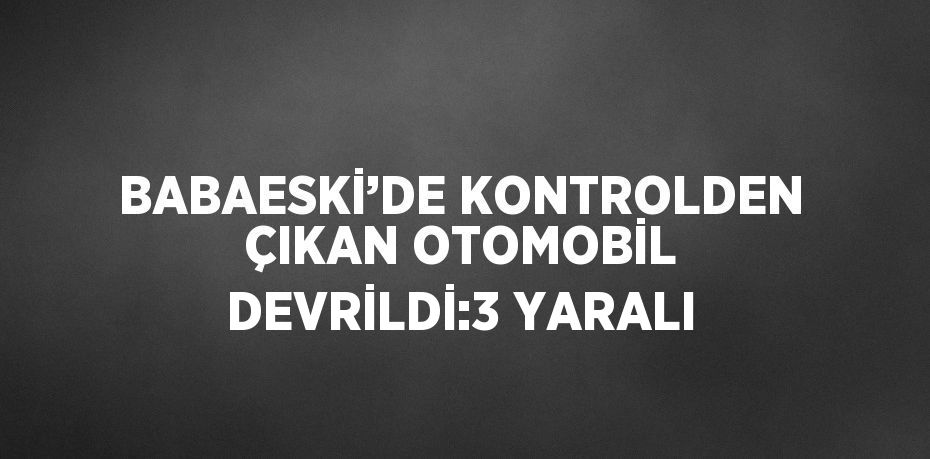 BABAESKİ’DE KONTROLDEN ÇIKAN OTOMOBİL DEVRİLDİ:3 YARALI