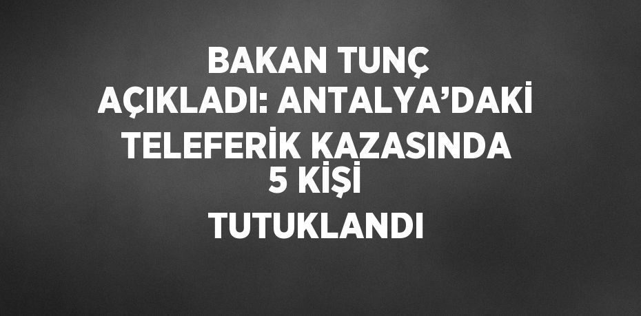 BAKAN TUNÇ AÇIKLADI: ANTALYA’DAKİ TELEFERİK KAZASINDA 5 KİŞİ TUTUKLANDI