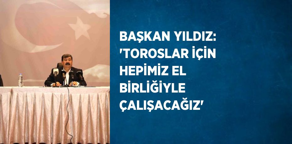 BAŞKAN YILDIZ: 'TOROSLAR İÇİN HEPİMİZ EL BİRLİĞİYLE ÇALIŞACAĞIZ'