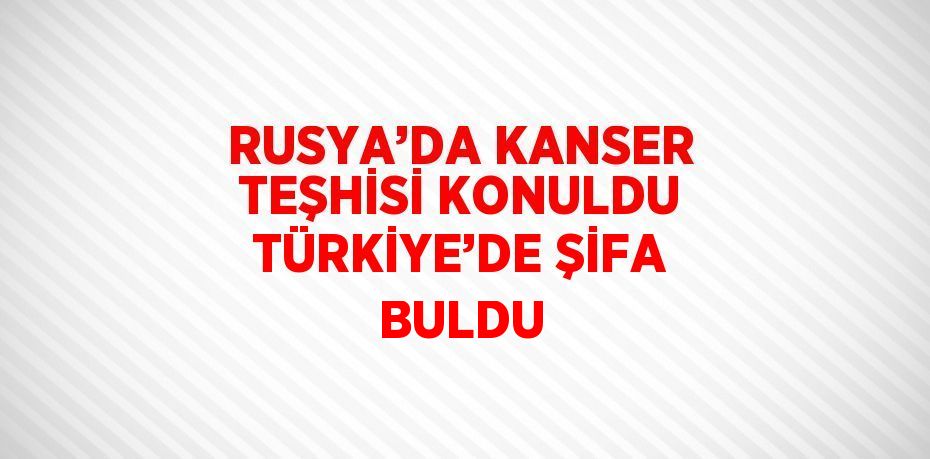 RUSYA’DA KANSER TEŞHİSİ KONULDU TÜRKİYE’DE ŞİFA BULDU