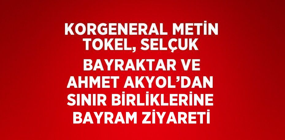 KORGENERAL METİN TOKEL, SELÇUK BAYRAKTAR VE AHMET AKYOL’DAN SINIR BİRLİKLERİNE BAYRAM ZİYARETİ