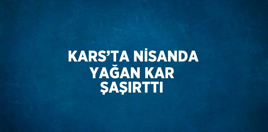 KARS’TA NİSANDA YAĞAN KAR ŞAŞIRTTI