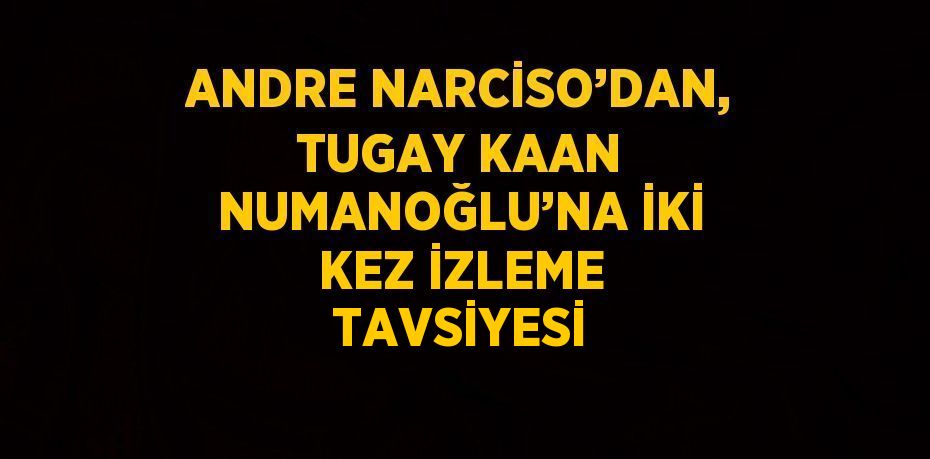 ANDRE NARCİSO’DAN, TUGAY KAAN NUMANOĞLU’NA İKİ KEZ İZLEME TAVSİYESİ