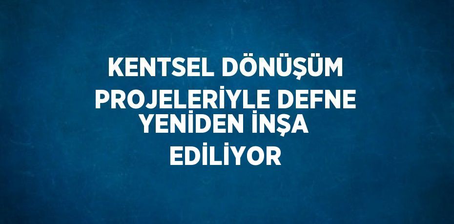 KENTSEL DÖNÜŞÜM PROJELERİYLE DEFNE YENİDEN İNŞA EDİLİYOR