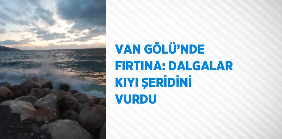 VAN GÖLÜ’NDE FIRTINA: DALGALAR KIYI ŞERİDİNİ VURDU