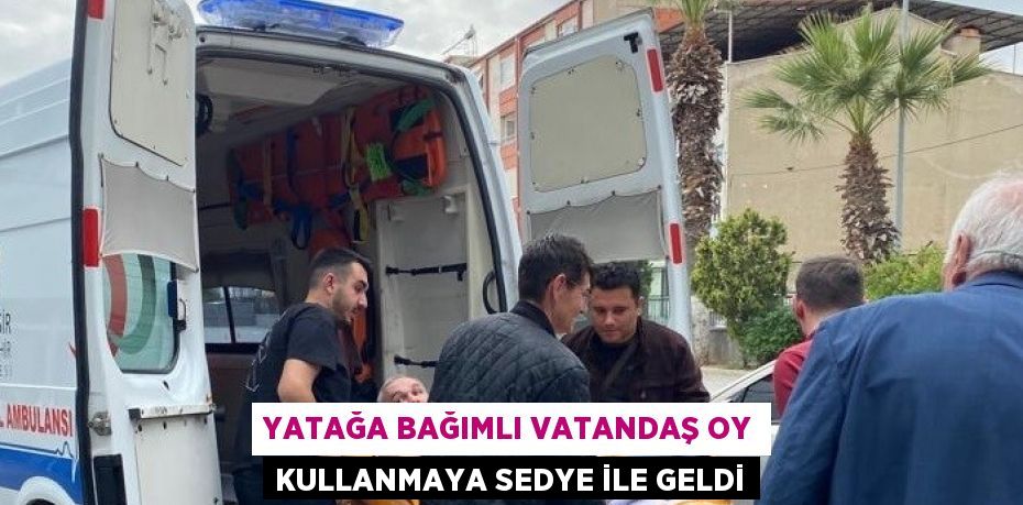 YATAĞA BAĞIMLI VATANDAŞ OY KULLANMAYA SEDYE İLE GELDİ