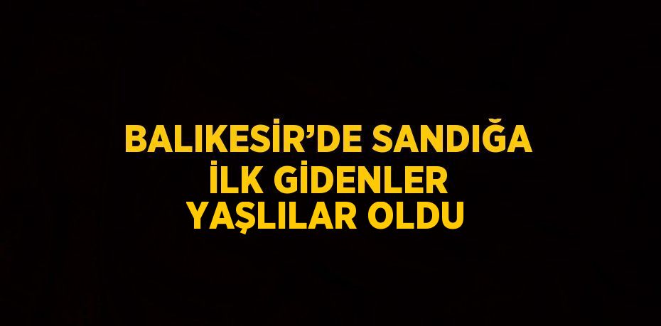 BALIKESİR’DE SANDIĞA İLK GİDENLER YAŞLILAR OLDU