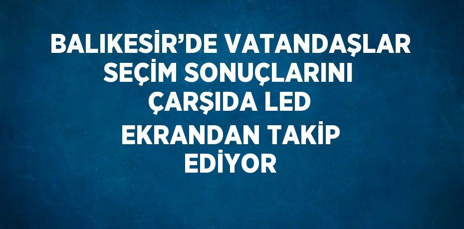 BALIKESİR’DE VATANDAŞLAR SEÇİM SONUÇLARINI ÇARŞIDA LED EKRANDAN TAKİP EDİYOR