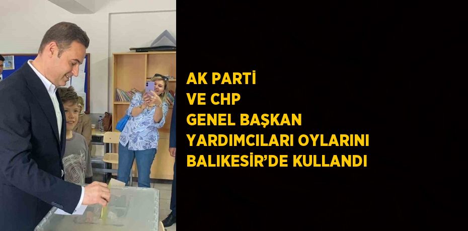 AK PARTİ VE CHP GENEL BAŞKAN YARDIMCILARI OYLARINI BALIKESİR’DE KULLANDI