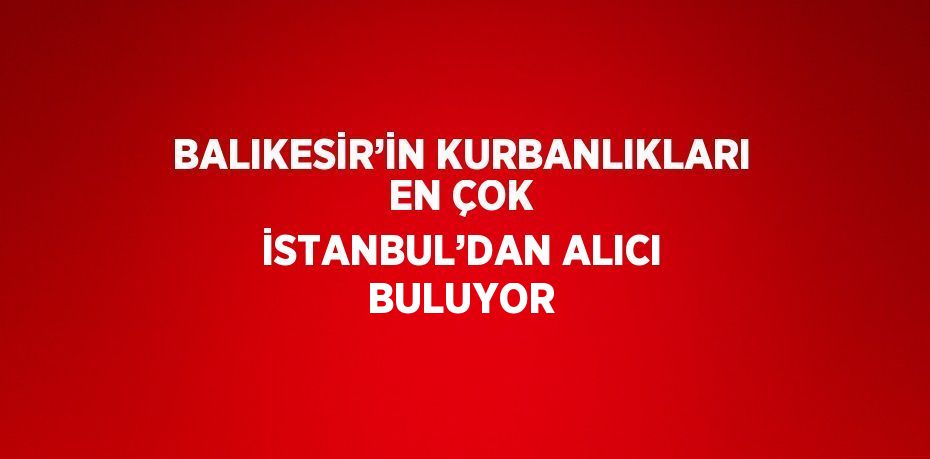 BALIKESİR’İN KURBANLIKLARI EN ÇOK İSTANBUL’DAN ALICI BULUYOR