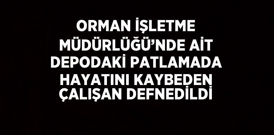 ORMAN İŞLETME MÜDÜRLÜĞÜ’NDE AİT DEPODAKİ PATLAMADA HAYATINI KAYBEDEN ÇALIŞAN DEFNEDİLDİ