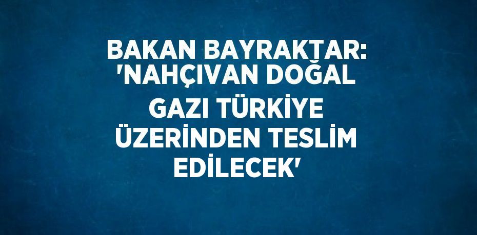 BAKAN BAYRAKTAR: 'NAHÇIVAN DOĞAL GAZI TÜRKİYE ÜZERİNDEN TESLİM EDİLECEK'