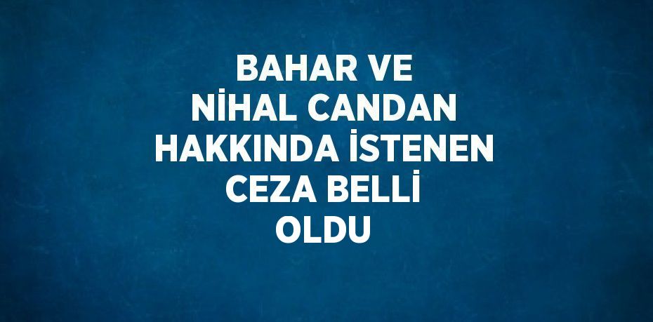 BAHAR VE NİHAL CANDAN HAKKINDA İSTENEN CEZA BELLİ OLDU