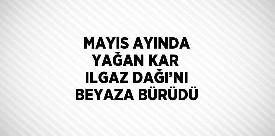 MAYIS AYINDA YAĞAN KAR ILGAZ DAĞI’NI BEYAZA BÜRÜDÜ