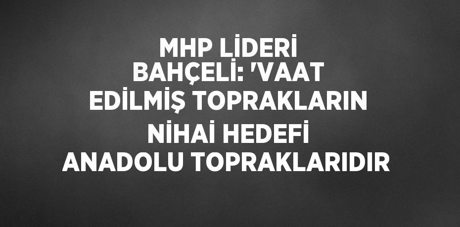 MHP LİDERİ BAHÇELİ: 'VAAT EDİLMİŞ TOPRAKLARIN NİHAİ HEDEFİ ANADOLU TOPRAKLARIDIR