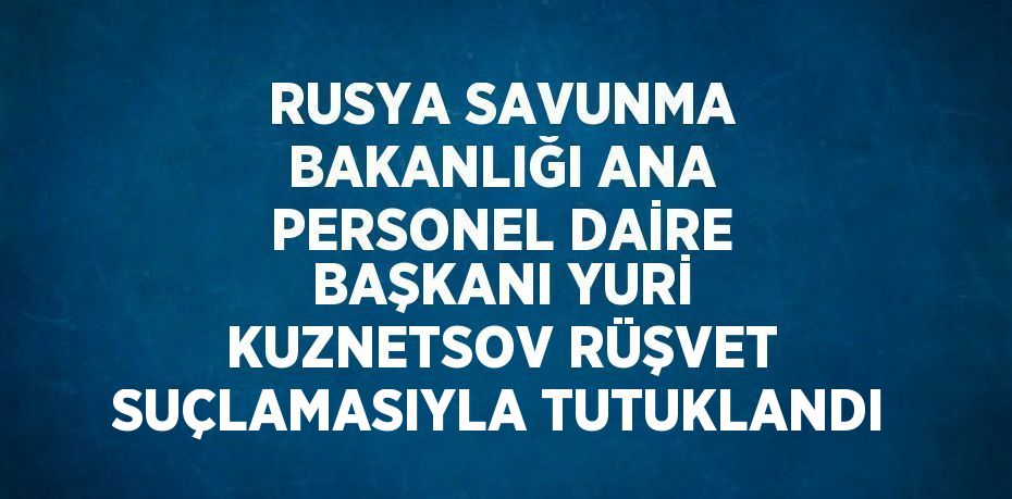 RUSYA SAVUNMA BAKANLIĞI ANA PERSONEL DAİRE BAŞKANI YURİ KUZNETSOV RÜŞVET SUÇLAMASIYLA TUTUKLANDI