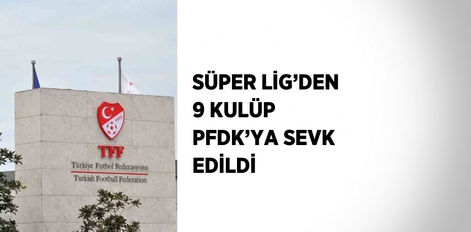 SÜPER LİG’DEN 9 KULÜP PFDK’YA SEVK EDİLDİ