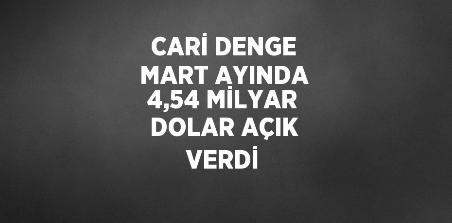 CARİ DENGE MART AYINDA 4,54 MİLYAR DOLAR AÇIK VERDİ