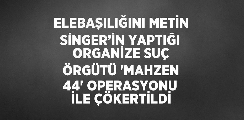 ELEBAŞILIĞINI METİN SİNGER’İN YAPTIĞI ORGANİZE SUÇ ÖRGÜTÜ 'MAHZEN 44' OPERASYONU İLE ÇÖKERTİLDİ