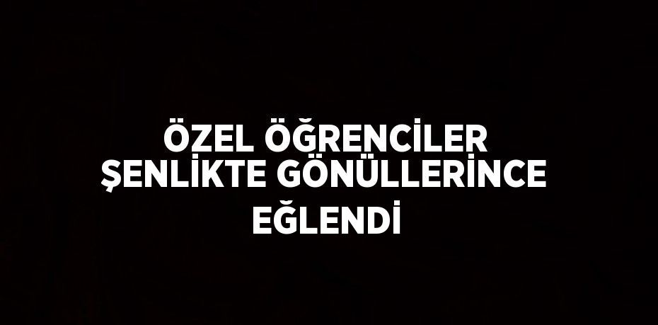 ÖZEL ÖĞRENCİLER ŞENLİKTE GÖNÜLLERİNCE EĞLENDİ