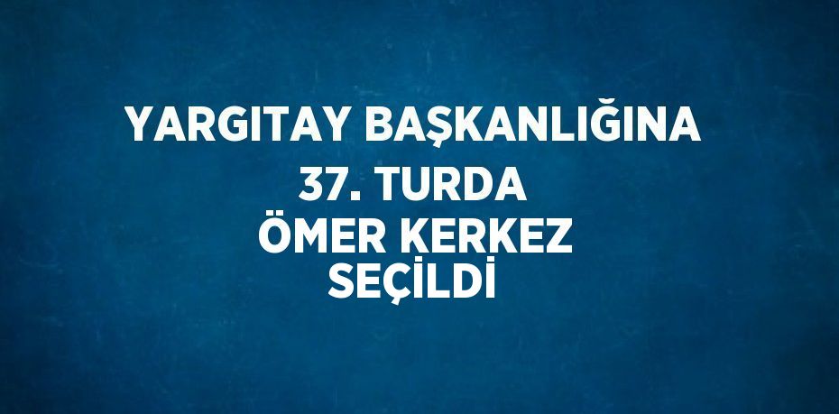 YARGITAY BAŞKANLIĞINA 37. TURDA ÖMER KERKEZ SEÇİLDİ