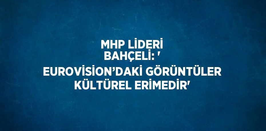 MHP LİDERİ BAHÇELİ: ' EUROVİSİON’DAKİ GÖRÜNTÜLER KÜLTÜREL ERİMEDİR'