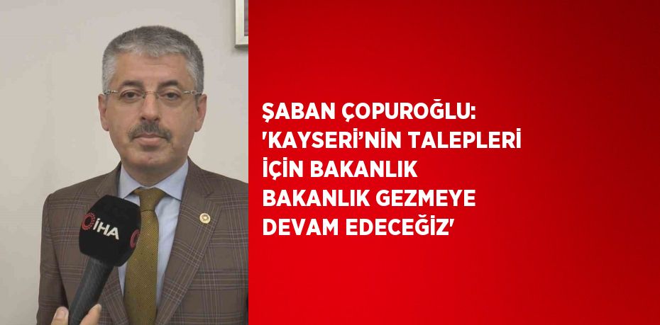 ŞABAN ÇOPUROĞLU: 'KAYSERİ’NİN TALEPLERİ İÇİN BAKANLIK BAKANLIK GEZMEYE DEVAM EDECEĞİZ'